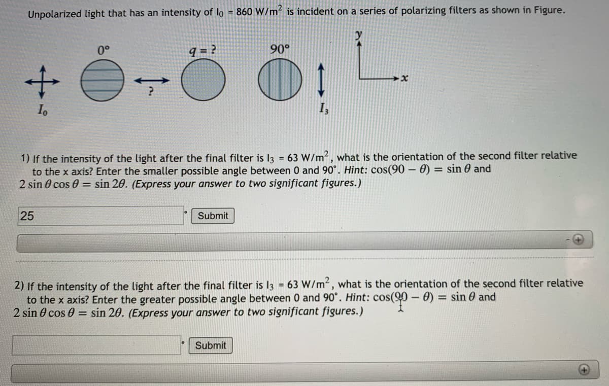 Unpolarized light that has an intensity of lo = 860 W/m² is incident on a series of polarizing filters as shown in Figure.
+ é-Ö Ö: L
0°
9 = ?
90°
1
I,
1) If the intensity of the light after the final filter is I3 = 63 W/m2, what is the orientation of the second filter relative
to the x axis? Enter the smaller possible angle between 0 and 90°. Hint: cos(90 – 0) = sin 0 and
2 sin 0 cos 0 = sin 20. (Express your answer to two significant figures.)
%3D
25
Submit
2) If the intensity of the light after the final filter is I3 = 63 W/m², what is the orientation of the second filter relative
to the x axis? Enter the greater possible angle between 0 and 90°. Hint: cos(90 - 0) = sin 6 and
2 sin 0 cos 0 = sin 20. (Express your answer to two significant figures.)
%3D
Submit
