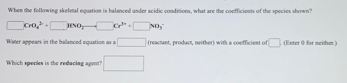 When the following skeletal equation is balanced under acidic conditions, what are the coefficients of the species shown?
Cro,+
HNO,
NO3
Water appears in the balanced equation as a
(reactant, product, neither) with a coefficient of
(Enter 0 for neither.)
Which species is the reducing agent?
