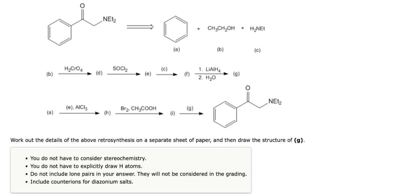 „NEtz
CH;CH,OH + H2NET
(b)
(c)
Soc2
1. LIAIH,
2. H20
H,CrO4
(c)
(b)
„NEt2
(e), AICI,
Br2. CH;COOH
(a)
Work out the details of the above retrosynthesis on a separate sheet of paper, and then draw the structure of (g).
• You do not have to consider stereochemistry.
• You do not have to explicitly draw H atoms.
• Do not include lone pairs in your answer. They will not be considered in the grading.
• Include counterions for diazonium salts.
