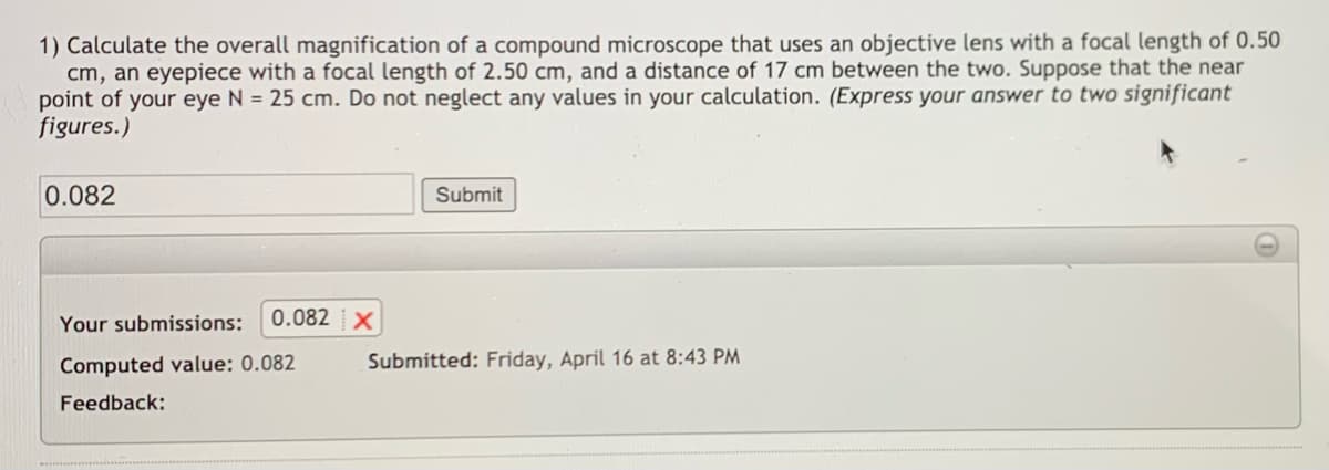 1) Calculate the overall magnification of a compound microscope that uses an objective lens with a focal length of 0.50
cm, an eyepiece with a focal length of 2.50 cm, and a distance of 17 cm between the two. Suppose that the near
point of your eye N = 25 cm. Do not neglect any values in your calculation. (Express your answer to two significant
figures.)
0.082
Submit
Your submissions:
0.082 X
Computed value: 0.082
Submitted: Friday, April 16 at 8:43 PM
Feedback:
