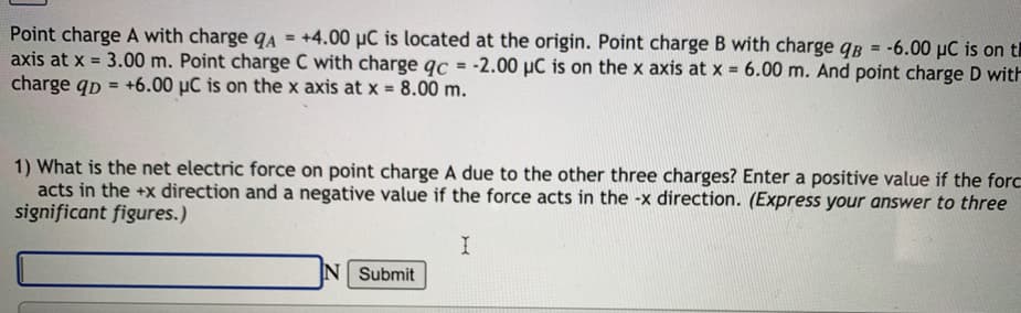Point charge A with charge qA = +4.00 µC is located at the origin. Point charge B with charge qB = -6.00 µC is on th
axis at x = 3.00 m. Point charge C with charge qc = -2.00 µC is on the x axis at x = 6.00 m. And point charge D with
charge qp = +6.00 µC is on the x axis at x = 8.00 m.
%3D
%3D
%3D
1) What is the net electric force on point charge A due to the other three charges? Enter a positive value if the forc
acts in the +x direction and a negative value if the force acts in the -x direction. (Express your answer to three
significant figures.)
I
N Submit
