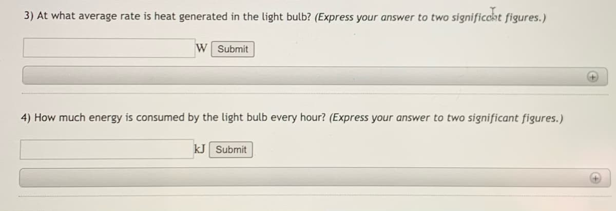 3) At what average rate is heat generated in the light bulb? (Express your answer to two significcat figures.)
W Submit
4) How much energy is consumed by the light bulb every hour? (Express your answer to two significant figures.)
kJ Submit
