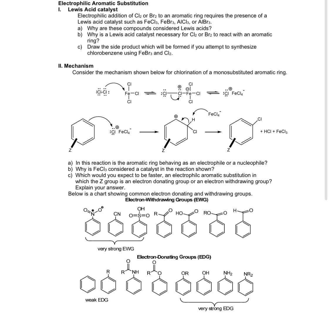 Electrophilic Aromatic Substitution
I.
Lewis Acid catalyst
Electrophilic addition of Cl2 or Br2 to an aromatic ring requires the presence of a
Lewis acid catalyst such as FeCla, FeBr3, AICI3, or AIBR3.
a) Why are these compounds considered Lewis acids?
b) Why is a Lewis acid catalyst necessary for Cl2 or Br2 to react with an aromatic
ring?
c) Draw the side product which will be formed if you attempt to synthesize
chlorobenzene using FeBr3 and Cl2.
II. Mechanism
Consider the mechanism shown below for chlorination of a monosubstituted aromatic ring.
CI
CI-Fe-C
ÇI FeCl,
Fe-CI
CI
FeCla
CI
ÇI FeCla
+ HCI + FeCl3
a) In this reaction is the aromatic ring behaving as an electrophile or a nucleophile?
b) Why is FeCla considered a catalyst in the reaction shown?
c) Which would you expect to be faster, an electrophilc aromatic substitution in
which the Z group is an electron donating group or an electron withdrawing group?
Explain your answer.
Below is a chart showing common electron donating and withdrawing groups.
Electron-Withdrawing Groups (EWG)
రంరంరం
OH
CN
O=S=0
НО
RO
very strong EWG
Electron-Donating Groups (EDG)
R
R NH
R
OR
OH
NH2
NR2
weak EDG
very strong EDG
