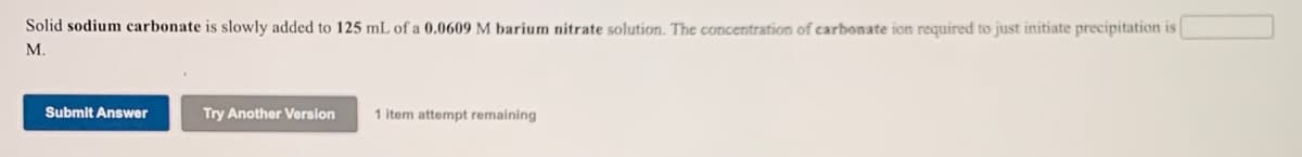 Solid sodium carbonate is slowly added to 125 mL of a 0.0609 M barium nitrate solution. The concentration of carbonate ion required to just initiate precipitation is
М.
Submit Answer
Try Another Version
1 item attempt remaining
