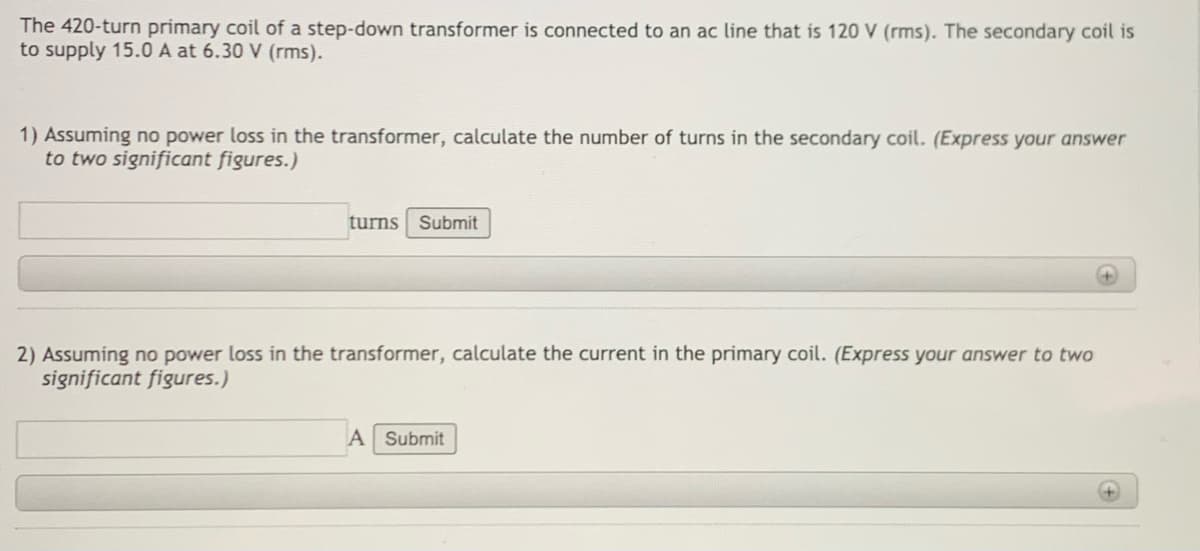 The 420-turn primary coil of a step-down transformer is connected to an ac line that is 120 V (rms). The secondary coil is
to supply 15.0 A at 6.30 V (rms).
1) Assuming no power loss in the transformer, calculate the number of turns in the secondary coil. (Express your answer
to two significant figures.)
turns Submit
2) Assuming no power loss in the transformer, calculate the current in the primary coil. (Express your answer to two
significant figures.)
A Submit
+)
