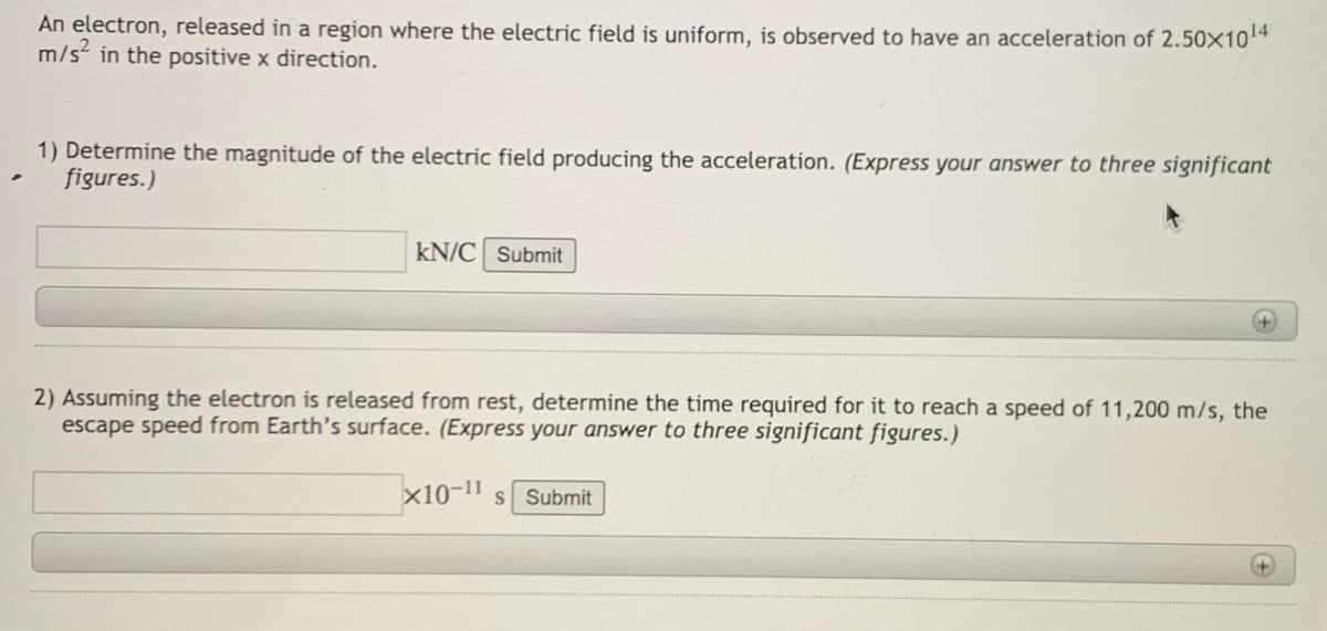 An electron, released in a region where the electric field is uniform, is observed to have an acceleration of 2.50x104
m/s in the positive x direction.
1) Determine the magnitude of the electric field producing the acceleration. (Express your answer to three significant
figures.)
kN/C Submit
2) Assuming the electron is released from rest, determine the time required for it to reach a speed of 11,200 m/s, the
escape speed from Earth's surface. (Express your answer to three significant figures.)
x10-11 s Submit
