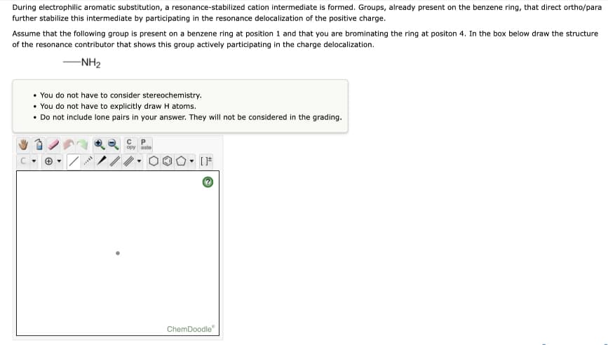 During electrophilic aromatic substitution, a resonance-stabilized cation intermediate is formed. Groups, already present on the benzene ring, that direct ortho/para
further stabilize this intermediate by participating in the resonance delocalization of the positive charge.
Assume that the following group is present on a benzene ring at position 1 and that you are brominating the ring at positon 4. In the box below draw the structure
of the resonance contributor that shows this group actively participating in the charge delocalization.
-NH2
You do not have to consider stereochemistry.
• You do not have to explicitly draw H atoms.
• Do not include lone pairs in your answer. They will not be considered in the grading.
C P
opy aste
ChemDoodle
