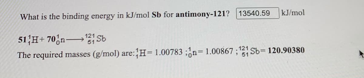 kJ/mol
What is the binding energy in kJ/mol Sb for antimony-121? 13540.59
51'H+ 70,n→ Sb
The required masses (g/mol) are: H=1.00783 ;¿n= 1.00867 ;121 Sb= 120.90380
121
