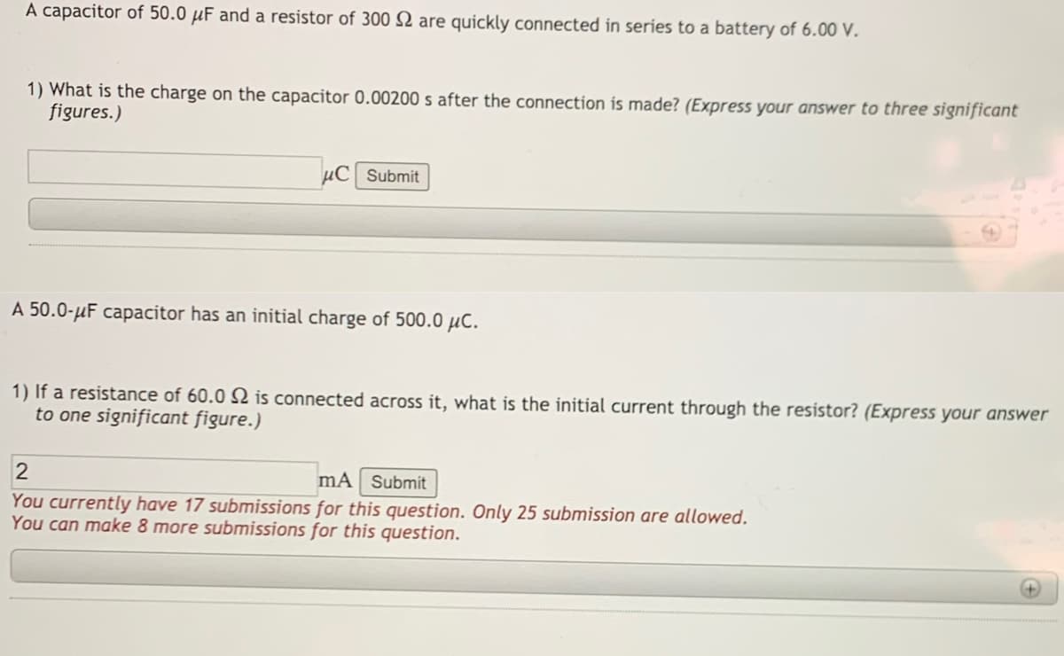A capacitor of 50.0 µF and a resistor of 300 2 are quickly connected in series to a battery of 6.00 V.
1) What is the charge on the capacitor 0.00200 s after the connection is made? (Express your answer to three significant
figures.)
µC Submit
A 50.0-µF capacitor has an initial charge of 500.0 µč.
1) If a resistance of 60.0 Q is connected across it, what is the initial current through the resistor? (Express your answer
to one significant figure.)
mA Submit
You currently have 17 submissions for this question. Only 25 submission are allowed.
You can make 8 more submissions for this question.
