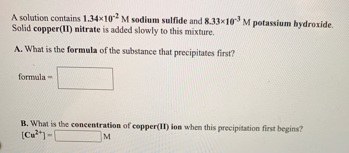 A solution contains 1.34×10-² M sodium sulfide and 8.33×10 M potassium hydroxide.
Solid copper(I) nitrate is added slowly to this mixture.
A. What is the formula of the substance that precipitates first?
formula =
B. What is the concentration of copper(II) ion when this precipitation first begins?
[Cu²*] =
