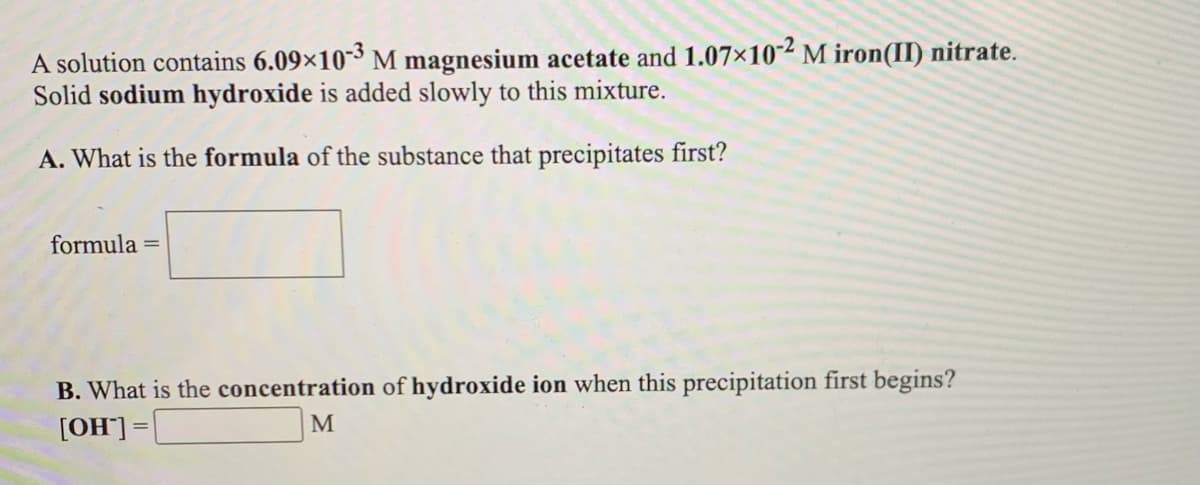 A solution contains 6.09×10-3 M magnesium acetate and 1.07×10-² M iron(II) nitrate.
Solid sodium hydroxide is added slowly to this mixture.
A. What is the formula of the substance that precipitates first?
formula =
B. What is the concentration of hydroxide ion when this precipitation first begins?
[OH]]=
