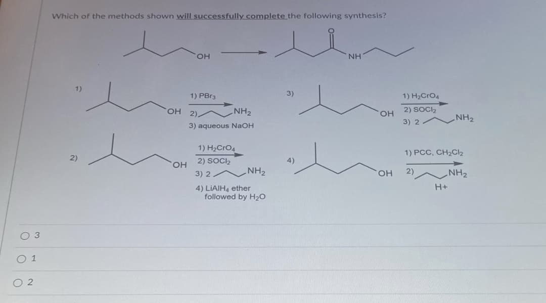 Which of the methods shown will successfully complete the following synthesis?
OH
NH
1)
1) PBR3
3)
1) H2CRO4
2).
NH2
HO,
2) SOCI2
NH2
3) 2
3) aqueous NaOH
1) H2CRO4
1) PCC, CH2CI2
2)
2) SOCI2
4)
HO
3) 2
NH2
OH
2)
NH2
H+
4) LIAIH4 ether
followed by H2O
O 1
O 2
