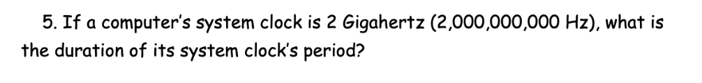 5. If a computer's system clock is 2 Gigahertz (2,000,000,000 Hz), what is
the duration of its system clock's period?
