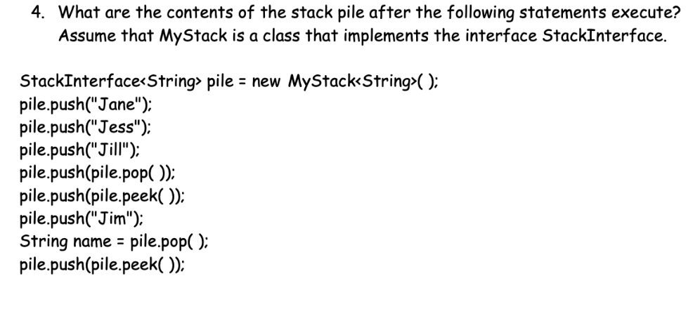 4. What are the contents of the stack pile after the following statements execute?
Assume that MyStack is a class that implements the interface StackInterface.
StackInterface<String> pile = new MyStack<String>( ):
pile.push("Jane");
pile.push("Jess");
pile.push("Jill"):
pile.push(pile.pop( )):
pile.push(pile.peek(O):
pile.push("Jim");
String name = pile.pop( );
pile.push(pile.peek():
