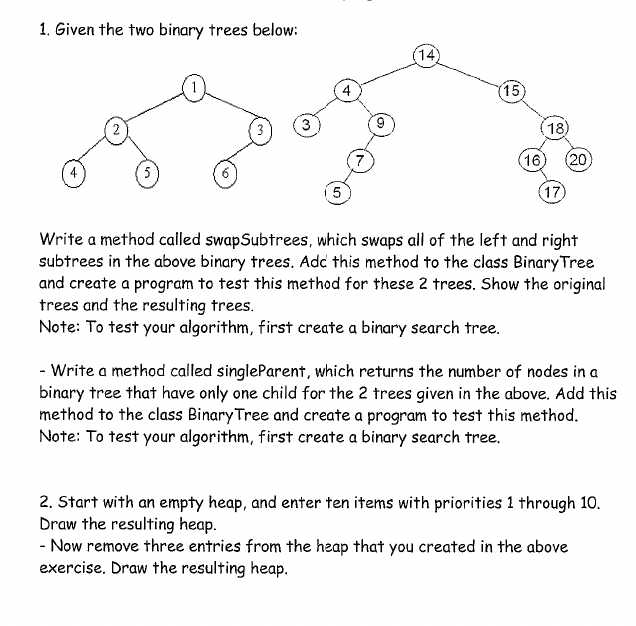 1. Given the two binary trees below:
14)
4
(15)
(18)
16)
(20)
(17
Write a method called swapSubtrees, which swaps all of the left and right
subtrees in the above binary trees. Adc this method to the class Binary Tree
and create a program to test this method for these 2 trees. Show the original
trees and the resulting trees.
Note: To test your algorithm, first create a binary search tree.
- Write a method called singleParent, which returns the number of nodes in a
binary tree that have only one child for the 2 trees given in the above. Add this
method to the class Binary Tree and create a program to test this method.
Note: To test your algorithm, first create a binary search tree.
2. Start with an empty heap, and enter ten items with priorities 1 through 10.
Draw the resulting heap.
- Now remove three entries from the heap that you created in the above
exercise. Draw the resulting heap.

