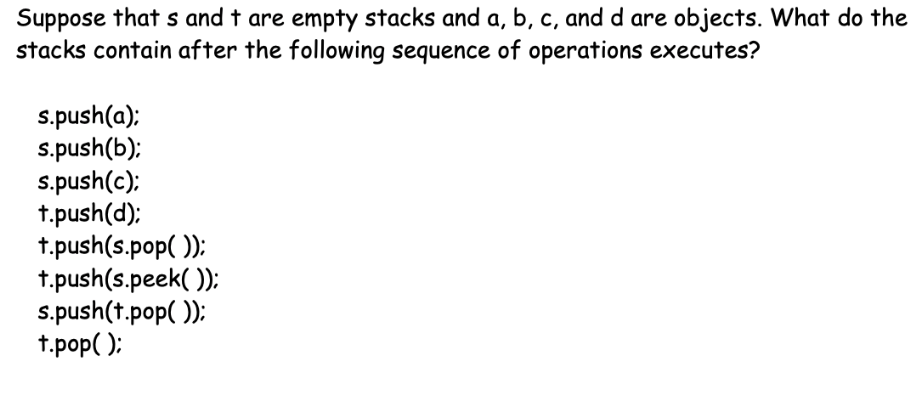 Suppose that s and t are empty stacks and a, b, c, and d are objects. What do the
stacks contain after the following sequence of operations executes?
s.push(a):
s.push(b):
s.push(c):
t.push(d):
t.push(s.pop( ):
t.push(s.peek( )):
s.push(t.pop( )):
t.pop( );

