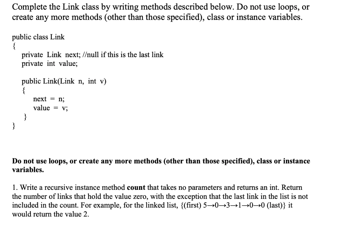 Complete the Link class by writing methods described below. Do not use loops, or
create any more methods (other than those specified), class or instance variables.
public class Link
private Link next; //null if this is the last link
private int value;
public Link(Link n, int v)
{
next = n;
value = v;
}
}
Do not use loops, or create any more methods (other than those specified), class or instance
variables.
1. Write a recursive instance method count that takes no parameters and returns an int. Return
the number of links that hold the value zero, with the exception that the last link in the list is not
included in the count. For example, for the linked list, {(first) 5→0→3→1→0→0 (last)} it
would return the value 2.
