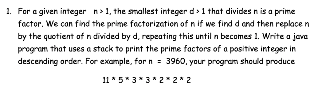 1. For a given integer n> 1, the smallest integer d > 1 that divides n is a prime
factor. We can find the prime factorization of n if we find d and then replace n
by the quotient of n divided by d, repeating this until n becomes 1. Write a java
program that uses a stack to print the prime factors of a positive integer in
descending order. For example, for n = 3960, your program should produce
11 * 5 * 3 * 3 * 2* 2 * 2
