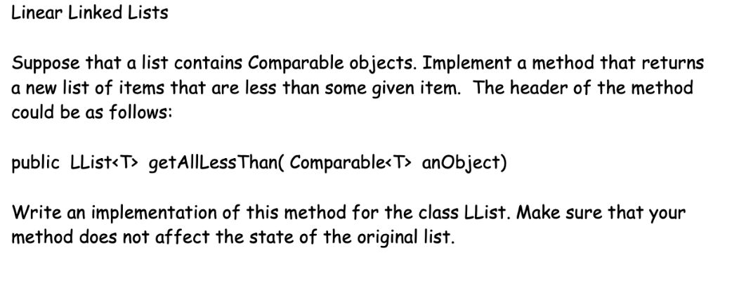 Linear Linked Lists
Suppose that a list contains Comparable objects. Implement a method that returns
a new list of items that are less than some given item. The header of the method
could be as follows:
public LList<T> getAllLess Than( Comparable<T> anObject)
Write an implementation of this method for the class LList. Make sure that your
method does not affect the state of the original list.
