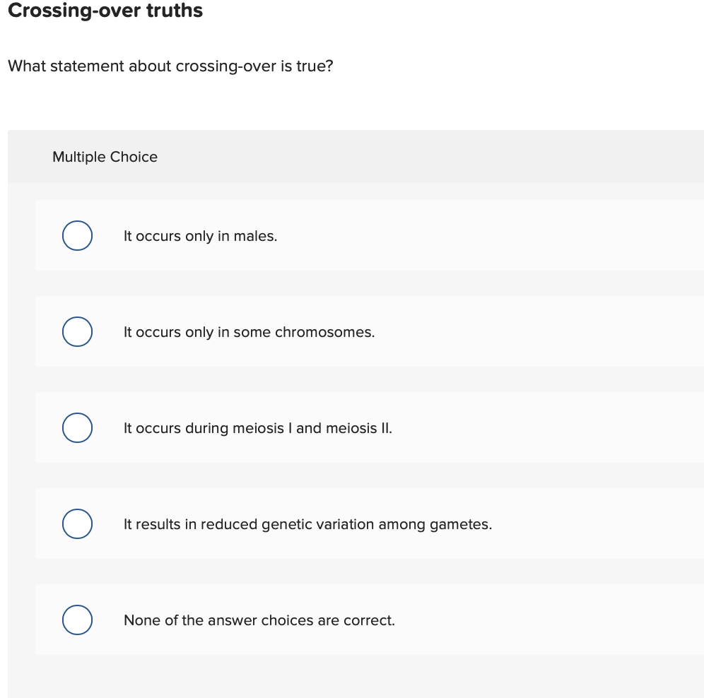 Crossing-over truths
What statement about crossing-over is true?
Multiple Choice
It occurs only in males.
It occurs only in some chromosomes.
It occurs during meiosis I and meiosis I.
It results in reduced genetic variation among gametes
None of the answer choices are correct
