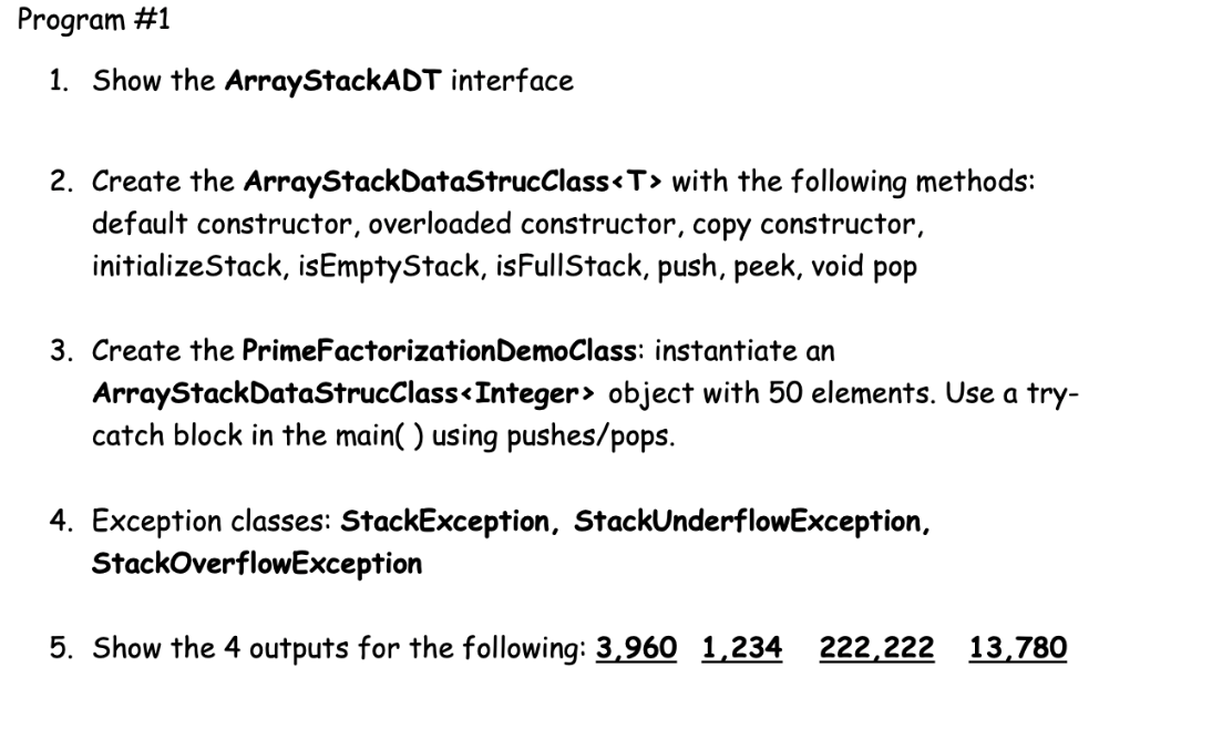 Program #1
1. Show the ArrayStackADT interface
2. Create the ArrayStackDataStrucClass<T> with the following methods:
default constructor, overloaded constructor, copy constructor,
initializeStack, isEmptyStack, isFullStack, push, peek, void pop
3. Create the PrimeFactorizationDemoClass: instantiate an
ArrayStackDataStrucClass<Integer> object with 50 elements. Use a try-
catch block in the main( ) using pushes/pops.
4. Exception classes: StackException, StackUnderflowException,
StackOverflowException
5. Show the 4 outputs for the following: 3,960 1,234 222,222 13,780
