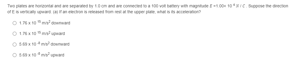 Two plates are horizontal and are separated by 1.0 cm and are connected to a 100 volt battery with magnitude E =1.00x 10 4 N IC. Suppose the direction
of E is vertically upward. (a) If an electron is released from rest at the upper plate, what is its acceleration?
O 1.76 x 10 15 m/s? downward
O 1.76 x 10 15 m/s? upward
O 5.69 x 10 -8 m/s? downward
O 5.69 x 10 -8 m/s? upward
