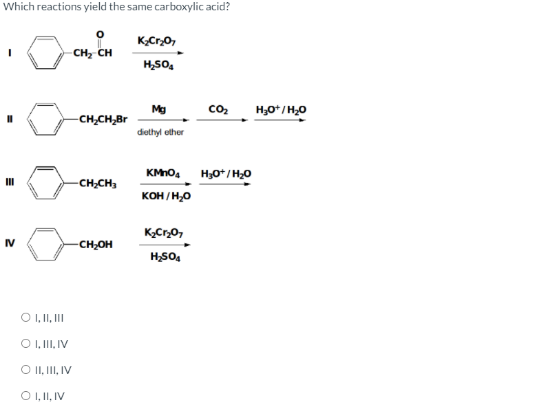 Which reactions yield the same carboxylic acid?
K2Cr,0,
CH, CH
H,SO4
Mg
co2
H30*/H20
-CH,CH,Br
diethyl ether
KMnO4
H3O*/H20
-CH,CH3
KOH / H,0
K,Cr,07
IV
-CH¿OH
H,SO4
O ,II, II
O ,II, IV
O II, III, IV
O ,II, IV
