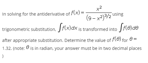x2
In solving for the antiderivative of f(x) =
(9- x2)32 using
trigonometric substitution, Jf(x)dx is transformed into Jf(e)de
after appropriate substitution. Determine the value of f(0) for e=
1.32. (note: O is in radian, your answer must be in two decimal places
