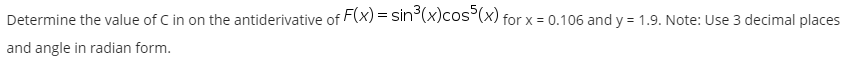 Determine the value of C in on the antiderivative of F(x) = sin (x)cos°(x) for x = 0.106 and y = 1.9. Note: Use 3 decimal places
and angle in radian form.
