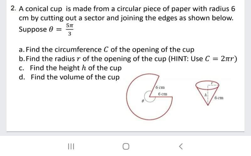 2. A conical cup is made from a circular piece of paper with radius 6
cm by cutting out a sector and joining the edges as shown below.
Suppose 0 =
3
a. Find the circumference C of the opening of the cup
b.Find the radius r of the opening of the cup (HINT: Use C = 2ar)
c. Find the height h of the cup
d. Find the volume of the cup
6 cm
6 cm
6 cm
II

