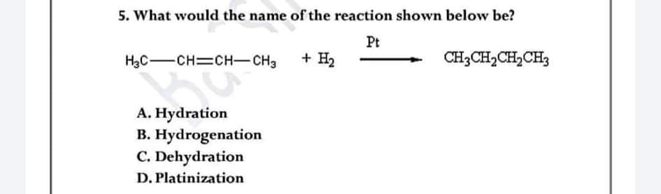 5. What would the name of the reaction shown below be?
Pt
HạC-CH=CH-CH3
+ H2
CH3CH2CH,CH3
A. Hydration
B. Hydrogenation
C. Dehydration
D. Platinization
