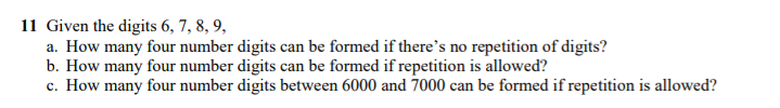 11 Given the digits 6, 7, 8, 9,
a. How many four number digits can be formed if there’'s no repetition of digits?
b. How many four number digits can be formed if repetition is allowed?
c. How many four number digits between 6000 and 7000 can be formed if repetition is allowed?
