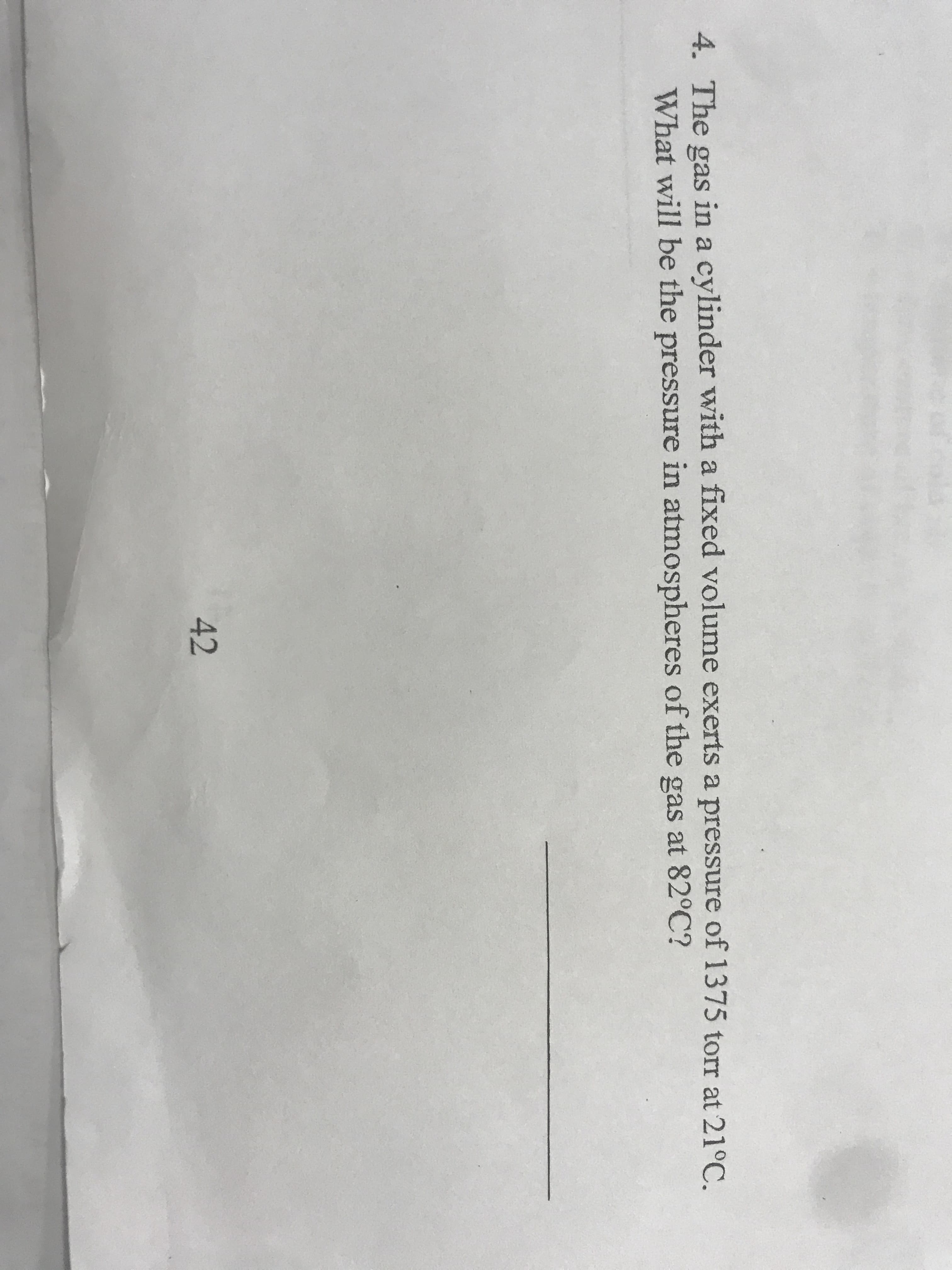 4. The gas in a cylinder with a fixed volume exerts a pressure of 1375 torr at 21°C.
What will be the pressure in atmospheres of the gas at 82°C?
42
