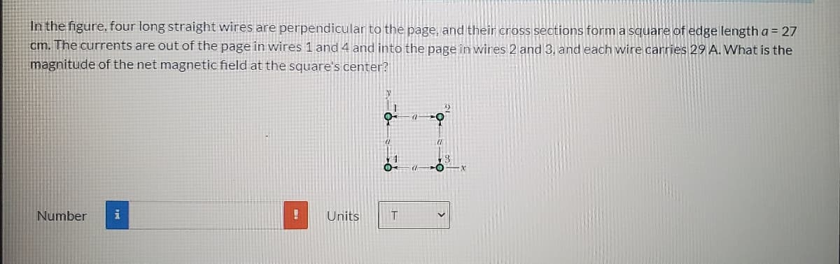 In the figure, four long straight wires are perpendicular to the page, and their cross sections form a square of edge length a = 27
cm. The currents are out of the page in wires 1 and 4 and into the page in winres 2 and 3, and each wire carries 29 A. What is the
magnitude of the net magnetic field at the square's center?
Number
Units
