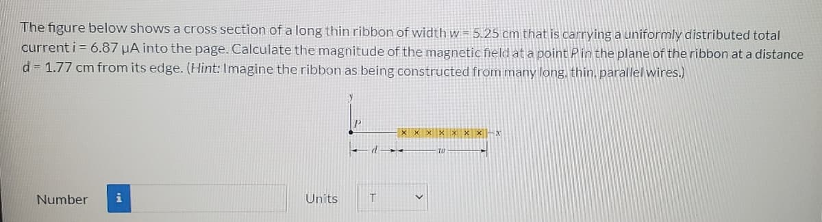 The figure below shows a cross section of a long thin ribbon of width w = 5.25 cm that is carrying a uniformly distributed total
current i = 6.87 µA into the page. Calculate the magnitude of the magnetic field ata point Pin the plane of the ribbon at a distance
d = 1.77 cm from its edge. (Hint: Imagine the ribbon as being constructed from many long, thin, parallel wires.)
Number
Units
