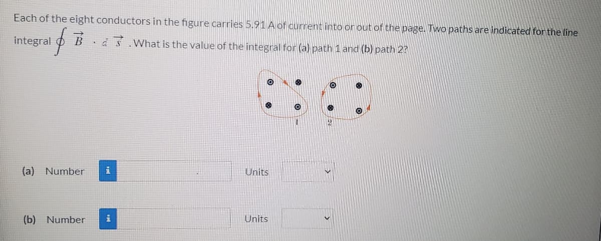 Each of the eight conductors in the figure carries 5.91 A of current into or out of the page. Two paths are indicated for the line
integral
a Ś. What is the value of the integral for (a) path 1 and (b) path 2?
(a) Number
Units
(b) Number
Units
