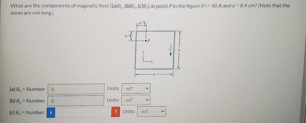 What are the components of magnetic field (a)B, (b)B, (c)B.) at point P in the figure if i= 40 A and o = 8.4 cm? (Note that the
wires are not long.)
a/4
(a) By = Number
Units
mT
(b) By = Number
Units
mT
(c) B, = Number i
Units
mT
