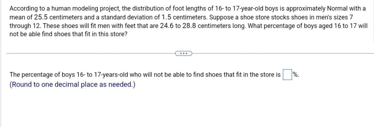 According to a human modeling project, the distribution of foot lengths of 16- to 17-year-old boys is approximately Normal with a
mean of 25.5 centimeters and a standard deviation of 1.5 centimeters. Suppose a shoe store stocks shoes in men's sizes 7
through 12. These shoes will fit men with feet that are 24.6 to 28.8 centimeters long. What percentage of boys aged 16 to 17 will
not be able find shoes that fit in this store?
The percentage of boys 16- to 17-years-old who will not be able to find shoes that fit in the store is
(Round to one decimal place as needed.)
%.