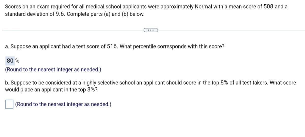 Scores on an exam required for all medical school applicants were approximately Normal with a mean score of 508 and a
standard deviation of 9.6. Complete parts (a) and (b) below.
a. Suppose an applicant had a test score of 516. What percentile corresponds with this score?
80 %
(Round to the nearest integer as needed.)
b. Suppose to be considered at a highly selective school an applicant should score in the top 8% of all test takers. What score
would place an applicant in the top 8%?
(Round to the nearest integer as needed.)