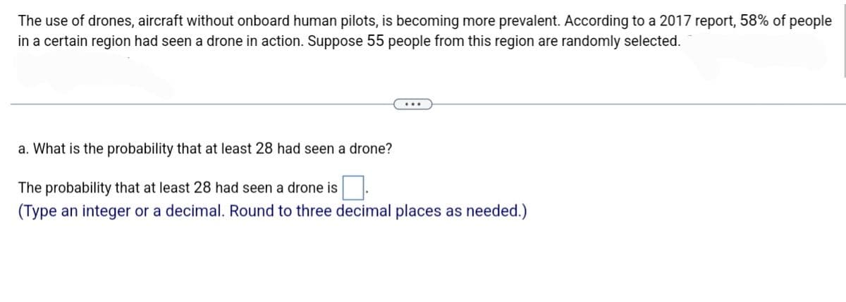 The use of drones, aircraft without onboard human pilots, is becoming more prevalent. According to a 2017 report, 58% of people
in a certain region had seen a drone in action. Suppose 55 people from this region are randomly selected.
a. What is the probability that at least 28 had seen a drone?
The probability that at least 28 had seen a drone is
(Type an integer or a decimal. Round to three decimal places as needed.)