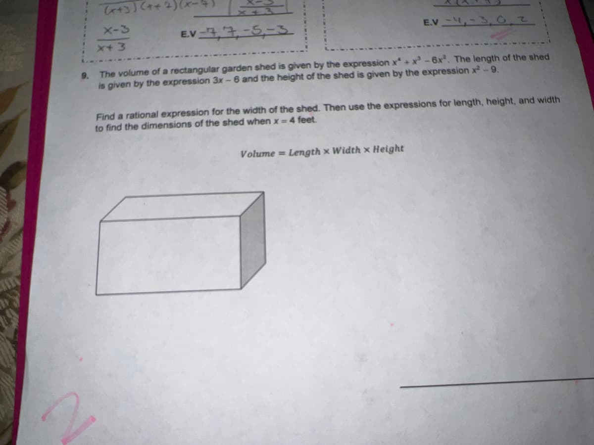 X-3
EV4,7-5-3
E.V ,-
x+3
9. The volume of a rectangular garden shed is given by the expression x+ x-6x. The length of the shed
is given by the expression 3x-6 and the height of the shed is given by the expression x-9.
Find a rational expression for the width of the shed. Then use the expressions for length, height, and width
to find the dimensions of the shed when x =4 feet.
Volume = Length x Width x Height
