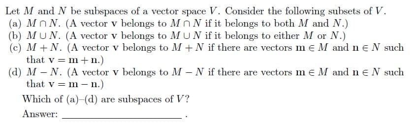 Let M and N be subspaces of a vector space V. Consider the following subsets of V.
(a) Mn N. (A vector v belongs to MnN if it belongs to both M and N.)
(b) MUN. (A vector v belongs to MUN if it belongs to either M or N.)
(c) M+N. (A vector v belongs to M+N if there are vectors m€ M and n N such
that v = m + n.)
(d) M - N. (A vector v belongs to M - N if there are vectors m € M and n € N such
that v = m - n.)
Which of (a)-(d) are subspaces of V?
Answer: