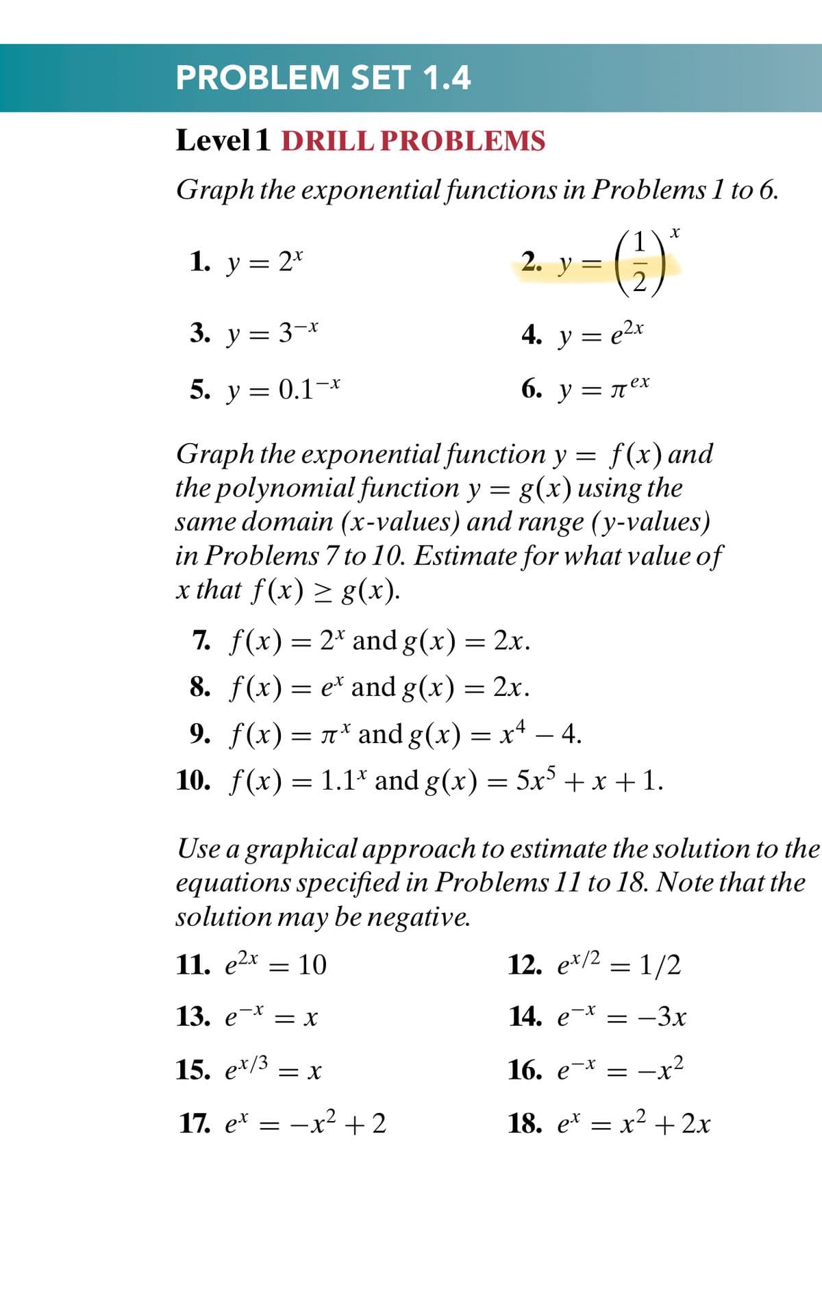 PROBLEM SET 1.4
Level 1 DRILL PROBLEMS
Graph the exponential functions in Problems 1 to 6.
()
1. у 3 2*
2. y =
3. у 3 3-х
4. y = e2x
5. у %3 0.1-х
6. у — лех
Graph the exponential function y = f(x) and
the polynomial function y = g(x) using the
same domain (x-values) and range (y-values)
in Problems 7 to 10. Estimate for what value of
x that f(x) > g(x).
7. f(x) = 2* and g(x) = 2x.
8. f(x) — е* and g(x) 3D 2x.
9. f(x)= 1* and g(x) = x4 – 4.
-
10. f(x) = 1.1* and g(x) = 5x + x + 1.
Use a graphical approach to estimate the solution to the
equations specified in Problems 11 to 18. Note that the
solution may be negative.
11. e2x = 10
12. е*/2
1/2
14. e-*
= -3x
-x
13. е* —х
15. e*/3 = x
16. e-* = -x²
17. e* = -x2 +2
18. e* = x2 + 2x
