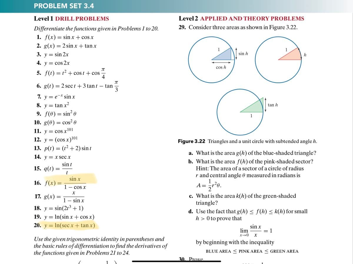 PROBLEM SET 3.4
Level 1 DRILL PROBLEMS
Level 2 APPLIED AND THEORY PROBLEMS
Differentiate the functions given in Problems 1 to 20.
29. Consider three areas as shown in Figure 3.22.
1. f(x) = sin x + cos x
2. g(x) = 2 sin x + tan x
1
3. y = sin 2x
sin h
h
4. y = cos 2x
cos h
IT
5. f(t) = t2 + cos t + cos
4
JT
6. g(t) = 2 sec t +3 tant – tan
3
-
7. y = e-* sin x
8. y = tan x2
tan h
9. f(0) = sin? e
10. g(0) = cos² 0
11. y = cos x'01
= (cos x)101
13. p(t) = (t² + 2) sin t
1
= COS
12. y
Figure 3.22 Triangles and a unit circle with subtended angle h.
a. What is the area g(h) of the blue-shaded triangle?
14. у — х sec x
b. What is the area f(h) of the pink-shaded sector?
sin t
15. q(t)
Hint: The area of a sector of a circle of radius
r and central angle 0 measured in radians is
sin x
16. f(x) =
1
А—
1 - cos x
17. g(x) =
c. What is the area k(h) of the green-shaded
triangle?
1 – sin x
3
18. y = sin(2t³ + 1)
d. Use the fact that g(h) < f (h) < k(h) for small
h > 0 to prove that
19. y = In(sin x + cos x)
20. y = In(sec x + tan x)
sin x
lim
1
x→0
Use the given trigonometric identity in parentheses and
the basic rules of differentiation to find the derivatives of
the functions given in Problems 21 to 24.
by beginning with the inequality
BLUE AREA < PINK AREA < GREEN AREA
30. Prove.
