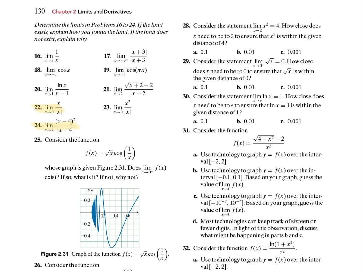 130 Chapter 2 Limits and Derivatives
Determine the limits in Problems 16 to 24. If the limit
exists, explain how you found the limit. If the limit does
not exist, explain why.
28. Consider the statement lim x2
= 4. How close does
x→2
x need to be to 2 to ensure that x² is within the given
distance of 4?
1
16. lim –
|x +3|
а. 0.1
b. 0.01
с. 0.001
17. lim
x→-3+ x +3
x→5 x
29. Consider the statement lim /x = 0. How close
x→0+
18. lim cOs x
19. lim cos(7 x)
does x need to be to 0 to ensure that /x is within
x→-1
X→-1
the given distance of 0?
Vx +2 – 2
In x
20. lim
х>1 х — 1
21. lim
а. 0.1
b. 0.01
с. 0.001
x→2
х — 2
30. Consider the statement lim In x = 1. How close does
X>e
x2
23. lim
x→0 x
x need to be to e to ensure that In x
= 1 is within the
22. lim
x→0 x
given distance of 1?
(x – 4)²
а. 0.1
b. 0.01
с. 0.001
-
24. lim
x→4 |x – 4||
31. Consider the function
-
25. Consider the function
V4 – x2 – 2
f(x) =
x2
f (x) = /x cos
a. Use technology to graph y = f(x) over the inter-
val [-2, 2].
b. Use technology to graph y
terval [-0.1, 0.1]. Based on your graph, guess the
value of lim f(x).
whose graph is given Figure 2.31. Does lim f(x)
f(x) over the in-
x→0+
exist? If so, what is it? If not, why not?
x→0
c. Use technology to graph y = f(x) over the inter-
val [-10-7, 10–7]. Based on your graph, guess the
value of lim f(x).
0.2
0.2
0,4
0,6
x→0
d. Most technologies can keep track of sixteen or
fewer digits. In light of this observation, discuss
what might be happening in parts b and c.
-0.2-
-0.4
In(1+x²)
32. Consider the function f (x)
()
Figure 2.31 Graph of the function f(x) = x cos
x2
a. Use technology to graph y
val [-2, 2].
f(x) over the inter-
26. Consider the function
