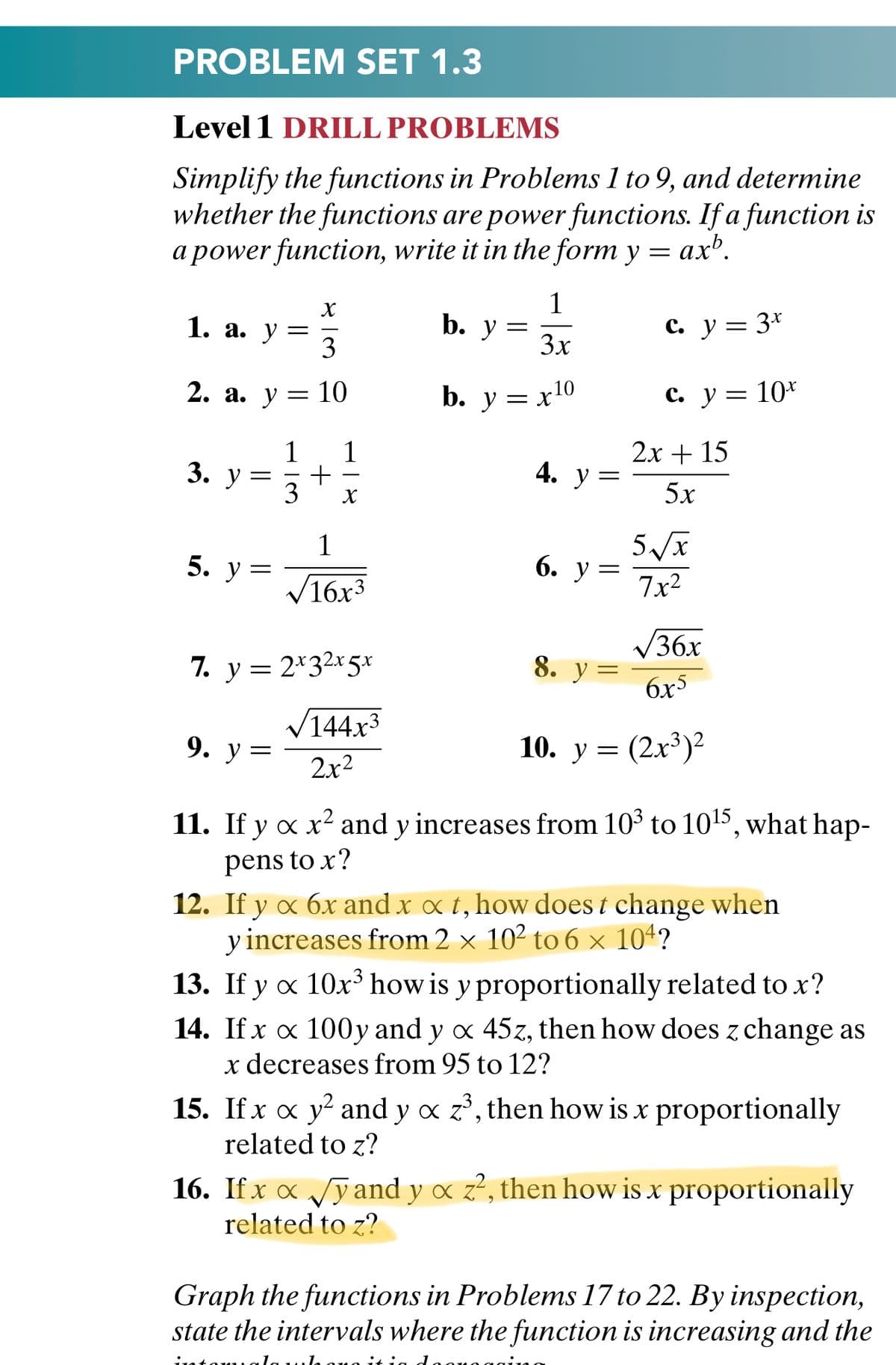 PROBLEM SET 1.3
Level 1 DRILL PROBLEMS
Simplify the functions in Problems 1 to 9, and determine
whether the functions are power functions. If a function is
a power function, write it in the form y = ax'.
1. a. y
3
1
b. у 3
c. y = 3*
3x
2. а. у —
10
b. y = x10
с. у3 10*
1
3. у —
3
1
2х + 15
4. У
5x
1
5. у 3
6. у %3
V16x3
7x2
V36x
7. y = 2*32x5*
8. y
6x5
V144x3
9. у %3
10. у %3D (2х3)?
2x2
11. If y a x? and y increases from 10 to 1015, what hap-
pens to x?
12. If y x 6x and x x t, how does t change when
y increases from 2 × 10² to 6 × 104?
13. If y x 10x³ how is y proportionally related to x?
14. If x x 100y and y x 45z, then how does z change as
x decreases from 95 to 12?
15. If x x y? and y o z', then how is x proportionally
related to z?
16. If x x Jy and y ox z?, then how is x proportionally
related to z?
Graph the functions in Problems 17 to 22. By inspection,
state the intervals where the function is increasing and the
+
