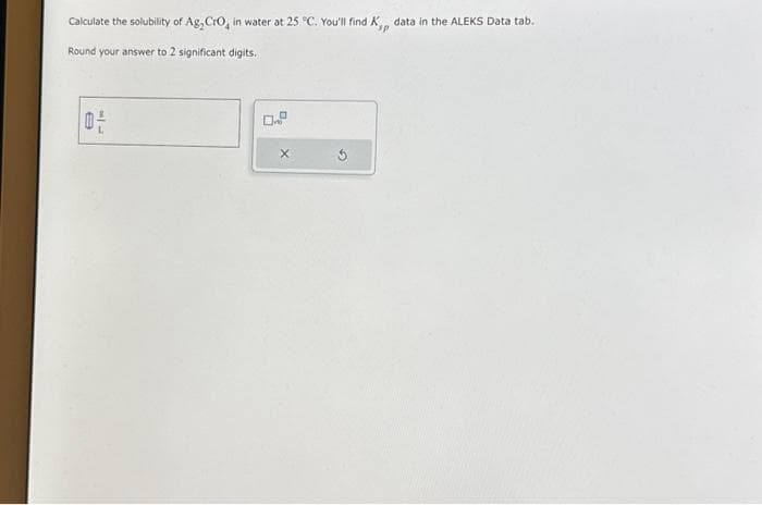 Calculate the solubility of Ag, CrO4 in water at 25 °C. You'll find K,,, data in the ALEKS Data tab.
Round your answer to 2 significant digits.
MIL
0-
0.
X