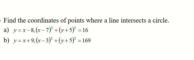 Find the coordinates of points where a line intersects a circle.
a) y=x-8, (x – 7) + (v + 5)° = 16
b) y =x+9,(x – 3)² +(y+5)' = 169
