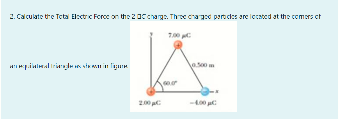 2. Calculate the Total Electric Force on the 2 DC charge. Three charged particles are located at the corners of
7.00 uC
an equilateral triangle as shown in figure.
0.500 m
60.0
2.00 µC
-4.00 uC
