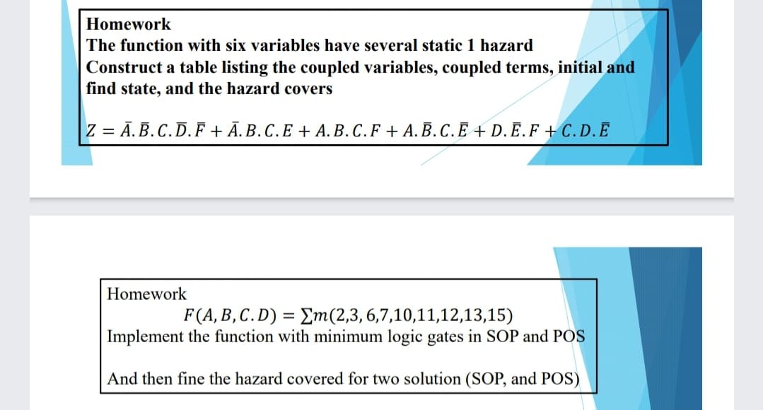 Homework
The function with six variables have several static 1 hazard
Construct a table listing the coupled variables, coupled terms, initial and
find state, and the hazard covers
Z = Ā.B.C.D.F + Ā.B.C.E + A. B.C.F + A. B. C. Ē + D.Ē.F + C. D. Ē
Homework
F(A, B,C.D) = Em(2,3,6,7,10,11,12,13,15)
Implement the function with minimum logic gates in SOP and POS
And then fine the hazard covered for two solution (SOP, and POS)
